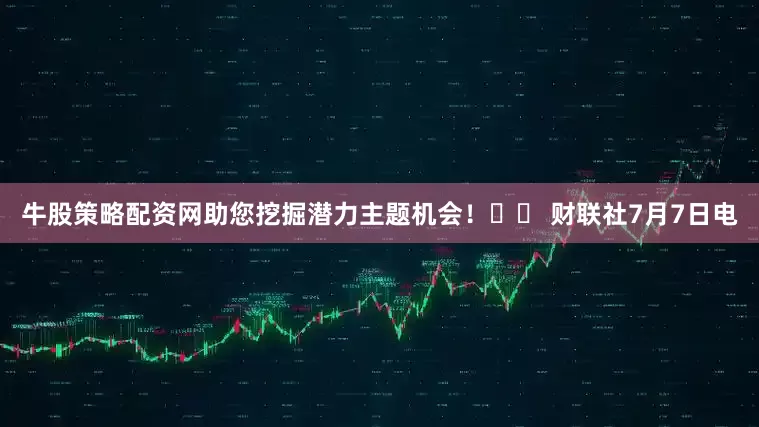 牛股策略配资网助您挖掘潜力主题机会！		 财联社7月7日电