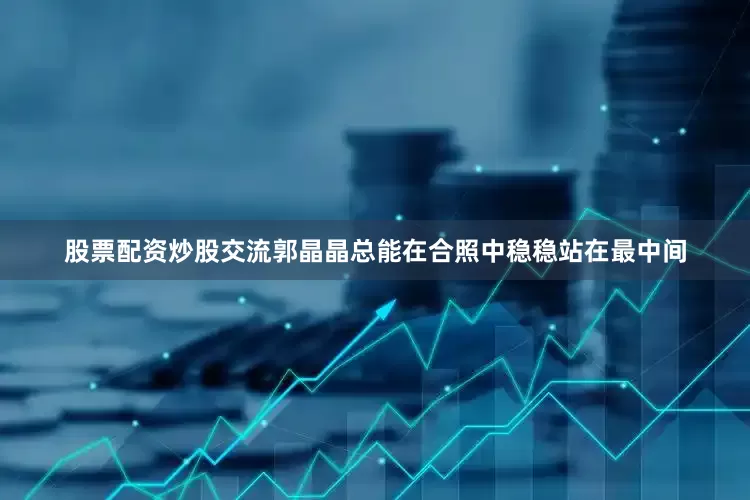 股票配资炒股交流郭晶晶总能在合照中稳稳站在最中间