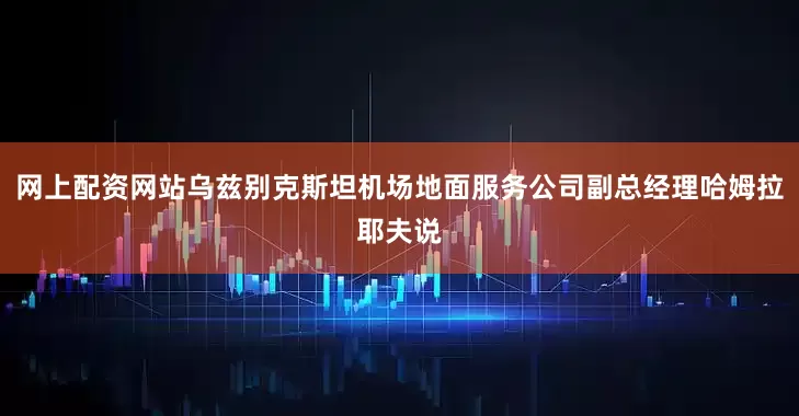 网上配资网站乌兹别克斯坦机场地面服务公司副总经理哈姆拉耶夫说