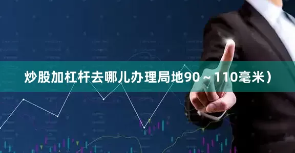 炒股加杠杆去哪儿办理局地90～110毫米）