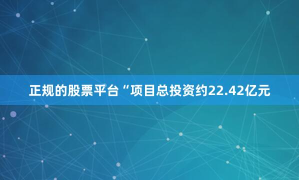 正规的股票平台　　“项目总投资约22.42亿元