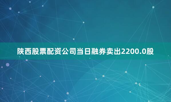 陕西股票配资公司当日融券卖出2200.0股