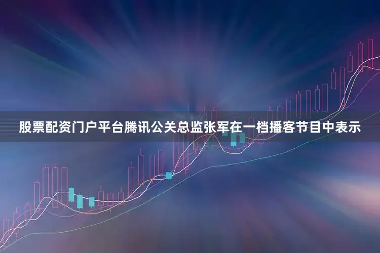 股票配资门户平台腾讯公关总监张军在一档播客节目中表示