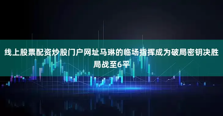 线上股票配资炒股门户网址马琳的临场指挥成为破局密钥决胜局战至6平