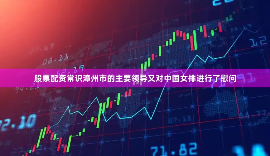 股票配资常识漳州市的主要领导又对中国女排进行了慰问
